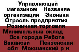 Управляющий магазином › Название организации ­ Эконика › Отрасль предприятия ­ Розничная торговля › Минимальный оклад ­ 1 - Все города Работа » Вакансии   . Пензенская обл.,Мокшанский р-н